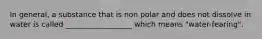 In general, a substance that is non polar and does not dissolve in water is called __________________ which means "water-fearing".