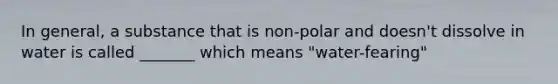 In general, a substance that is non-polar and doesn't dissolve in water is called _______ which means "water-fearing"