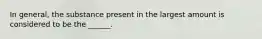 In general, the substance present in the largest amount is considered to be the ______.