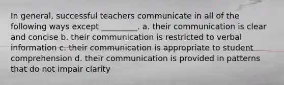 In general, successful teachers communicate in all of the following ways except _________. a. their communication is clear and concise b. their communication is restricted to verbal information c. their communication is appropriate to student comprehension d. their communication is provided in patterns that do not impair clarity