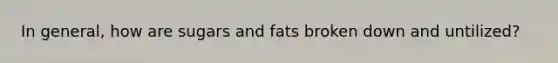 In general, how are sugars and fats broken down and untilized?