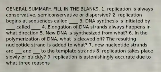 GENERAL SUMMARY. FILL IN THE BLANKS. 1. replication is always conservative, semiconservative or dispersive? 2. replication begins at sequences called ____ 3. DNA synthesis is initiated by ____ called ____ 4. Elongation of DNA strands always happens in what direction 5. New DNA is synthesized from what? 6. In the polymerization of DNA, what is cleaved off? The resulting nucleotide strand is added to what? 7. new nucleotide strands are ___ and ___ to the template strands 8. replication takes place slowly or quickly? 9. replication is astonishingly accurate due to what three reasons