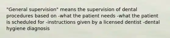 "General supervision" means the supervision of dental procedures based on -what the patient needs -what the patient is scheduled for -instructions given by a licensed dentist -dental hygiene diagnosis