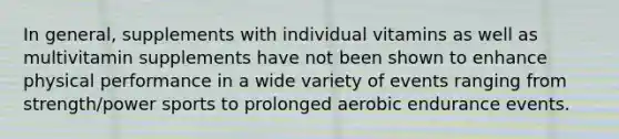 In general, supplements with individual vitamins as well as multivitamin supplements have not been shown to enhance physical performance in a wide variety of events ranging from strength/power sports to prolonged aerobic endurance events.