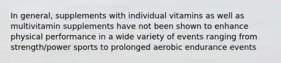 In general, supplements with individual vitamins as well as multivitamin supplements have not been shown to enhance physical performance in a wide variety of events ranging from strength/power sports to prolonged aerobic endurance events