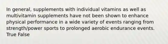 In general, supplements with individual vitamins as well as multivitamin supplements have not been shown to enhance physical performance in a wide variety of events ranging from strength/power sports to prolonged aerobic endurance events. True False