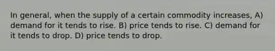 In general, when the supply of a certain commodity increases, A) demand for it tends to rise. B) price tends to rise. C) demand for it tends to drop. D) price tends to drop.