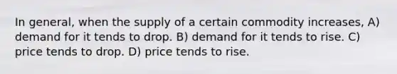 In general, when the supply of a certain commodity increases, A) demand for it tends to drop. B) demand for it tends to rise. C) price tends to drop. D) price tends to rise.