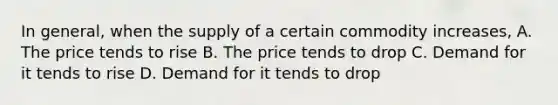 In general, when the supply of a certain commodity increases, A. The price tends to rise B. The price tends to drop C. Demand for it tends to rise D. Demand for it tends to drop