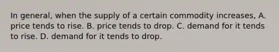 In general, when the supply of a certain commodity increases, A. price tends to rise. B. price tends to drop. C. demand for it tends to rise. D. demand for it tends to drop.