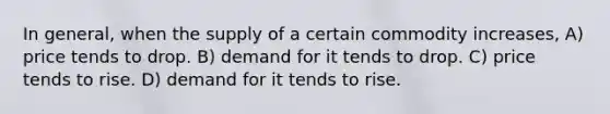 In general, when the supply of a certain commodity increases, A) price tends to drop. B) demand for it tends to drop. C) price tends to rise. D) demand for it tends to rise.