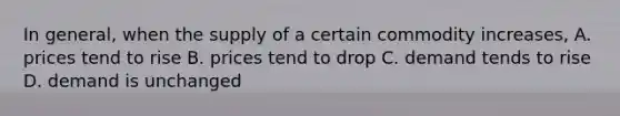 In general, when the supply of a certain commodity increases, A. prices tend to rise B. prices tend to drop C. demand tends to rise D. demand is unchanged