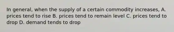 In general, when the supply of a certain commodity increases, A. prices tend to rise B. prices tend to remain level C. prices tend to drop D. demand tends to drop