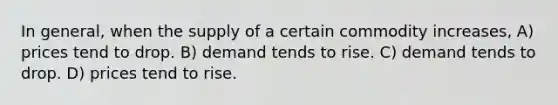 In general, when the supply of a certain commodity increases, A) prices tend to drop. B) demand tends to rise. C) demand tends to drop. D) prices tend to rise.