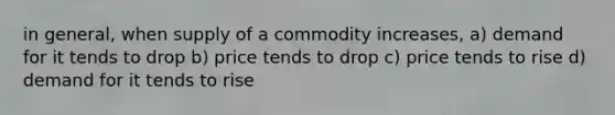 in general, when supply of a commodity increases, a) demand for it tends to drop b) price tends to drop c) price tends to rise d) demand for it tends to rise