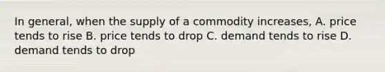 In general, when the supply of a commodity increases, A. price tends to rise B. price tends to drop C. demand tends to rise D. demand tends to drop