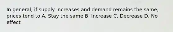 In general, if supply increases and demand remains the same, prices tend to A. Stay the same B. Increase C. Decrease D. No effect