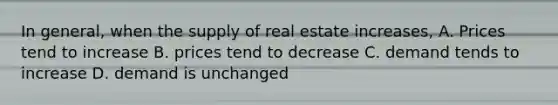 In general, when the supply of real estate increases, A. Prices tend to increase B. prices tend to decrease C. demand tends to increase D. demand is unchanged