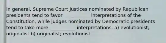 In general, Supreme Court Justices nominated by Republican presidents tend to favor ___________ interpretations of the Constitution, while judges nominated by Democratic presidents tend to take more ___________ interpretations. a) evolutionist; originalist b) originalist; evolutionist