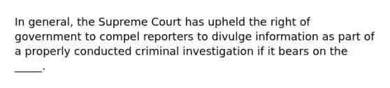 In general, the Supreme Court has upheld the right of government to compel reporters to divulge information as part of a properly conducted criminal investigation if it bears on the _____.