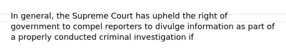 In general, the Supreme Court has upheld the right of government to compel reporters to divulge information as part of a properly conducted criminal investigation if