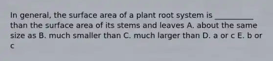 In general, the surface area of a plant root system is __________ than the surface area of its stems and leaves A. about the same size as B. much smaller than C. much larger than D. a or c E. b or c