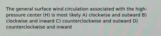 The general surface wind circulation associated with the high-pressure center (H) is most likely A) clockwise and outward B) clockwise and inward C) counterclockwise and outward D) counterclockwise and inward