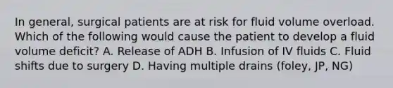 In general, surgical patients are at risk for fluid volume overload. Which of the following would cause the patient to develop a fluid volume deficit? A. Release of ADH B. Infusion of IV fluids C. Fluid shifts due to surgery D. Having multiple drains (foley, JP, NG)