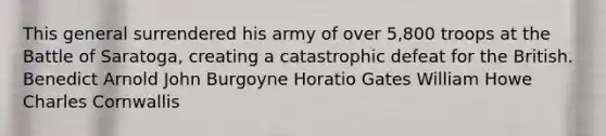 This general surrendered his army of over 5,800 troops at the Battle of Saratoga, creating a catastrophic defeat for the British. Benedict Arnold John Burgoyne Horatio Gates William Howe Charles Cornwallis