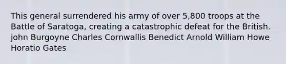 This general surrendered his army of over 5,800 troops at the Battle of Saratoga, creating a catastrophic defeat for the British. john Burgoyne Charles Cornwallis Benedict Arnold William Howe Horatio Gates