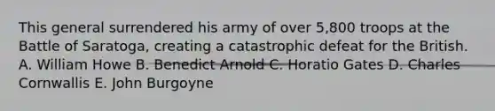 This general surrendered his army of over 5,800 troops at the Battle of Saratoga, creating a catastrophic defeat for the British. A. William Howe B. Benedict Arnold C. Horatio Gates D. Charles Cornwallis E. John Burgoyne