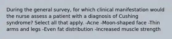 During the general survey, for which clinical manifestation would the nurse assess a patient with a diagnosis of Cushing syndrome? Select all that apply. -Acne -Moon-shaped face -Thin arms and legs -Even fat distribution -Increased muscle strength