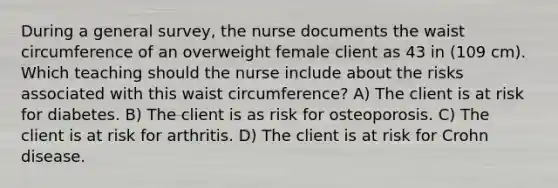 During a general survey, the nurse documents the waist circumference of an overweight female client as 43 in (109 cm). Which teaching should the nurse include about the risks associated with this waist circumference? A) The client is at risk for diabetes. B) The client is as risk for osteoporosis. C) The client is at risk for arthritis. D) The client is at risk for Crohn disease.