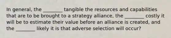 In general, the ________ tangible the resources and capabilities that are to be brought to a strategy alliance, the ________ costly it will be to estimate their value before an alliance is created, and the ________ likely it is that adverse selection will occur?