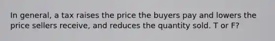 In general, a tax raises the price the buyers pay and lowers the price sellers receive, and reduces the quantity sold. T or F?