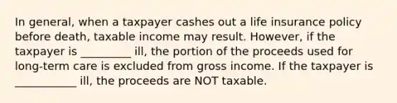 In general, when a taxpayer cashes out a life insurance policy before death, taxable income may result. However, if the taxpayer is _________ ill, the portion of the proceeds used for long-term care is excluded from gross income. If the taxpayer is ___________ ill, the proceeds are NOT taxable.