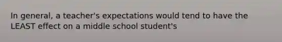 In general, a teacher's expectations would tend to have the LEAST effect on a middle school student's