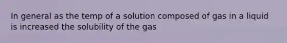 In general as the temp of a solution composed of gas in a liquid is increased the solubility of the gas