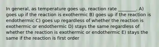 In general, as temperature goes up, reaction rate ________. A) goes up if the reaction is exothermic B) goes up if the reaction is endothermic C) goes up regardless of whether the reaction is exothermic or endothermic D) stays the same regardless of whether the reaction is exothermic or endothermic E) stays the same if the reaction is first order