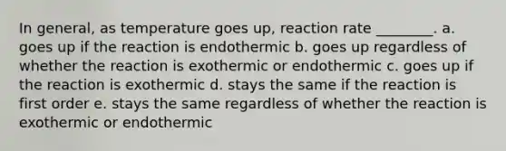 In general, as temperature goes up, reaction rate ________. a. goes up if the reaction is endothermic b. goes up regardless of whether the reaction is exothermic or endothermic c. goes up if the reaction is exothermic d. stays the same if the reaction is first order e. stays the same regardless of whether the reaction is exothermic or endothermic