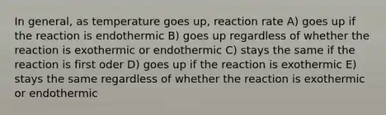 In general, as temperature goes up, reaction rate A) goes up if the reaction is endothermic B) goes up regardless of whether the reaction is exothermic or endothermic C) stays the same if the reaction is first oder D) goes up if the reaction is exothermic E) stays the same regardless of whether the reaction is exothermic or endothermic