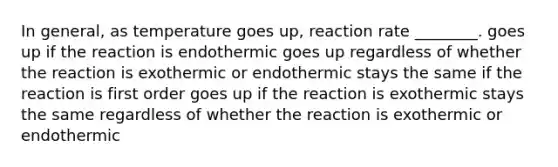 In general, as temperature goes up, reaction rate ________. goes up if the reaction is endothermic goes up regardless of whether the reaction is exothermic or endothermic stays the same if the reaction is first order goes up if the reaction is exothermic stays the same regardless of whether the reaction is exothermic or endothermic