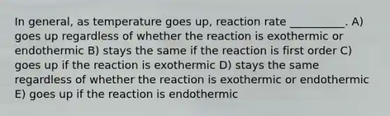 In general, as temperature goes up, reaction rate __________. A) goes up regardless of whether the reaction is exothermic or endothermic B) stays the same if the reaction is first order C) goes up if the reaction is exothermic D) stays the same regardless of whether the reaction is exothermic or endothermic E) goes up if the reaction is endothermic