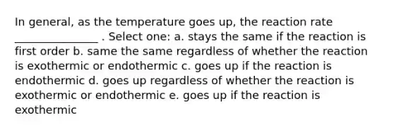 In general, as the temperature goes up, the reaction rate _______________ . Select one: a. stays the same if the reaction is first order b. same the same regardless of whether the reaction is exothermic or endothermic c. goes up if the reaction is endothermic d. goes up regardless of whether the reaction is exothermic or endothermic e. goes up if the reaction is exothermic