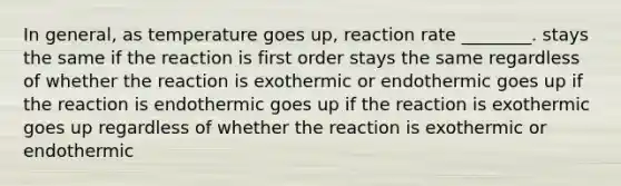 In general, as temperature goes up, reaction rate ________. stays the same if the reaction is first order stays the same regardless of whether the reaction is exothermic or endothermic goes up if the reaction is endothermic goes up if the reaction is exothermic goes up regardless of whether the reaction is exothermic or endothermic