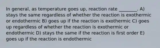 In general, as temperature goes up, reaction rate ________. A) stays the same regardless of whether the reaction is exothermic or endothermic B) goes up if the reaction is exothermic C) goes up regardless of whether the reaction is exothermic or endothermic D) stays the same if the reaction is first order E) goes up if the reaction is endothermic