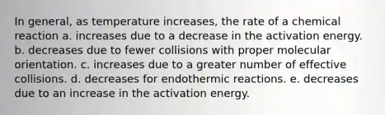 In general, as temperature increases, the rate of a chemical reaction a. increases due to a decrease in the activation energy. b. decreases due to fewer collisions with proper molecular orientation. c. increases due to a greater number of effective collisions. d. decreases for endothermic reactions. e. decreases due to an increase in the activation energy.