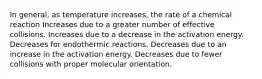 In general, as temperature increases, the rate of a chemical reaction Increases due to a greater number of effective collisions. Increases due to a decrease in the activation energy. Decreases for endothermic reactions. Decreases due to an increase in the activation energy. Decreases due to fewer collisions with proper molecular orientation.