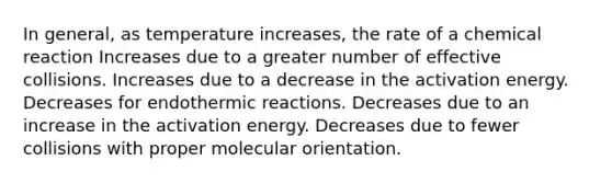 In general, as temperature increases, the rate of a chemical reaction Increases due to a greater number of effective collisions. Increases due to a decrease in the activation energy. Decreases for endothermic reactions. Decreases due to an increase in the activation energy. Decreases due to fewer collisions with proper molecular orientation.