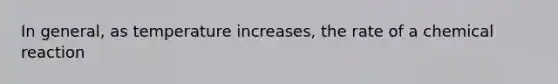 In general, as temperature increases, the rate of a chemical reaction